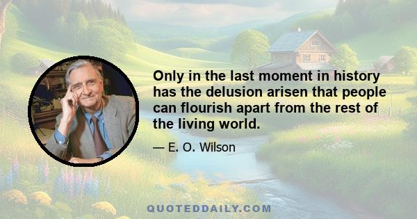 Only in the last moment in history has the delusion arisen that people can flourish apart from the rest of the living world.