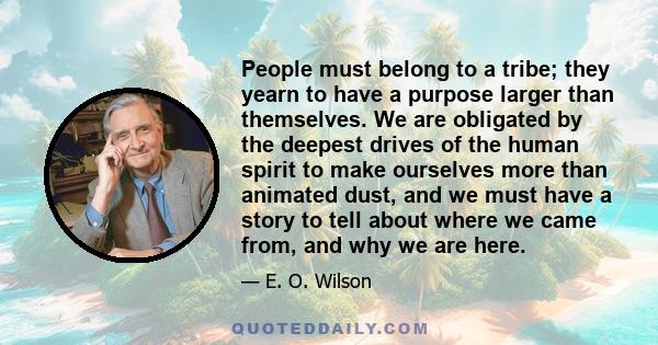 People must belong to a tribe; they yearn to have a purpose larger than themselves. We are obligated by the deepest drives of the human spirit to make ourselves more than animated dust, and we must have a story to tell