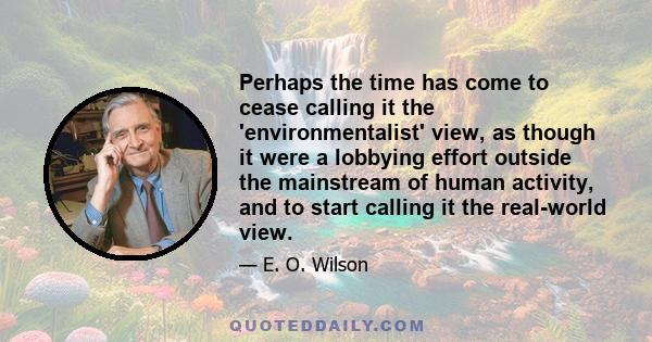 Perhaps the time has come to cease calling it the 'environmentalist' view, as though it were a lobbying effort outside the mainstream of human activity, and to start calling it the real-world view.