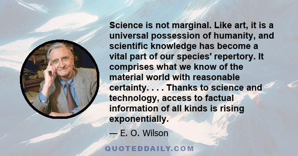 Science is not marginal. Like art, it is a universal possession of humanity, and scientific knowledge has become a vital part of our species' repertory. It comprises what we know of the material world with reasonable