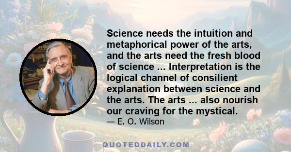 Science needs the intuition and metaphorical power of the arts, and the arts need the fresh blood of science ... Interpretation is the logical channel of consilient explanation between science and the arts. The arts ... 