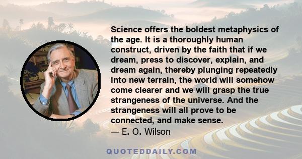 Science offers the boldest metaphysics of the age. It is a thoroughly human construct, driven by the faith that if we dream, press to discover, explain, and dream again, thereby plunging repeatedly into new terrain, the 