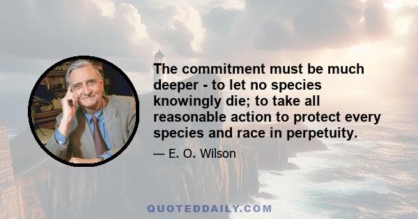 The commitment must be much deeper - to let no species knowingly die; to take all reasonable action to protect every species and race in perpetuity.