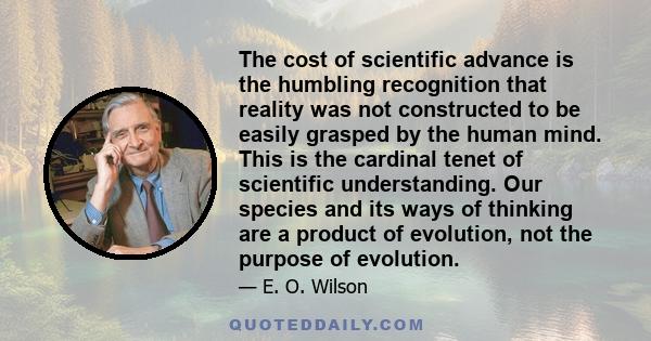 The cost of scientific advance is the humbling recognition that reality was not constructed to be easily grasped by the human mind. This is the cardinal tenet of scientific understanding. Our species and its ways of