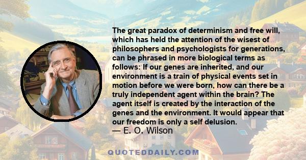 The great paradox of determinism and free will, which has held the attention of the wisest of philosophers and psychologists for generations, can be phrased in more biological terms as follows: If our genes are