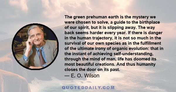 The green prehuman earth is the mystery we were chosen to solve, a guide to the birthplace of our spirit, but it is slipping away. The way back seems harder every year. If there is danger in the human trajectory, it is