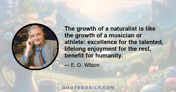 The growth of a naturalist is like the growth of a musician or athlete: excellence for the talented, lifelong enjoyment for the rest, benefit for humanity.