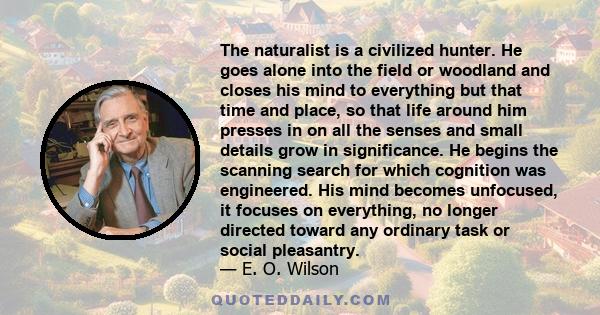 The naturalist is a civilized hunter. He goes alone into the field or woodland and closes his mind to everything but that time and place, so that life around him presses in on all the senses and small details grow in