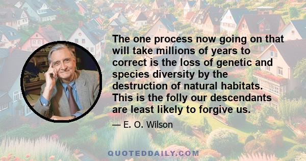 The one process now going on that will take millions of years to correct is the loss of genetic and species diversity by the destruction of natural habitats. This is the folly our descendants are least likely to forgive 