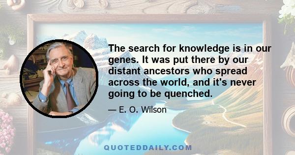 The search for knowledge is in our genes. It was put there by our distant ancestors who spread across the world, and it's never going to be quenched.