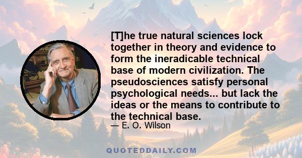 [T]he true natural sciences lock together in theory and evidence to form the ineradicable technical base of modern civilization. The pseudosciences satisfy personal psychological needs... but lack the ideas or the means 