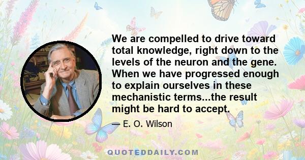 We are compelled to drive toward total knowledge, right down to the levels of the neuron and the gene. When we have progressed enough to explain ourselves in these mechanistic terms...the result might be hard to accept.