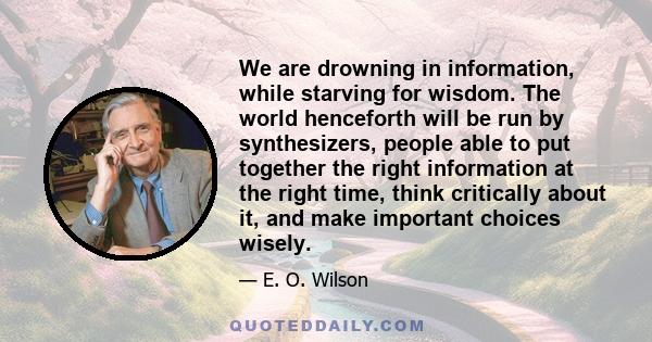 We are drowning in information, while starving for wisdom. The world henceforth will be run by synthesizers, people able to put together the right information at the right time, think critically about it, and make