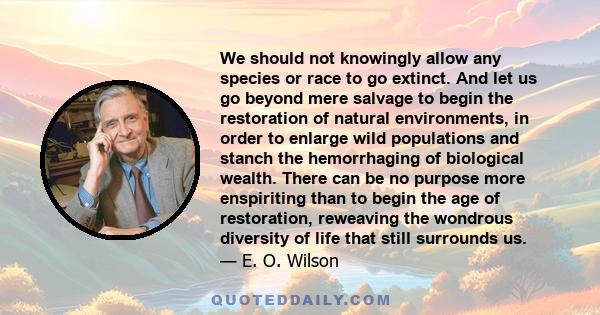 We should not knowingly allow any species or race to go extinct. And let us go beyond mere salvage to begin the restoration of natural environments, in order to enlarge wild populations and stanch the hemorrhaging of