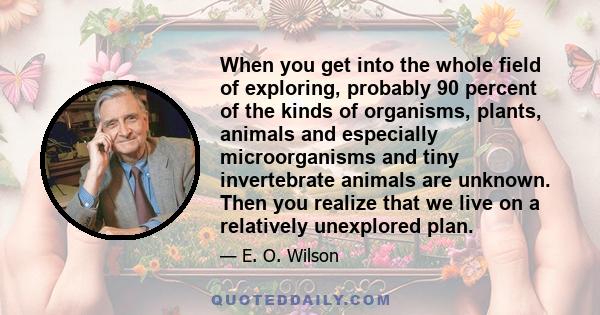 When you get into the whole field of exploring, probably 90 percent of the kinds of organisms, plants, animals and especially microorganisms and tiny invertebrate animals are unknown. Then you realize that we live on a