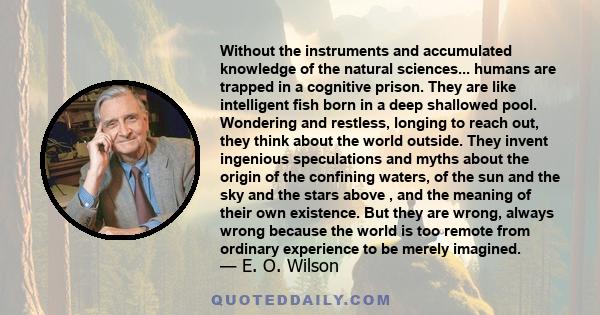 Without the instruments and accumulated knowledge of the natural sciences... humans are trapped in a cognitive prison. They are like intelligent fish born in a deep shallowed pool. Wondering and restless, longing to