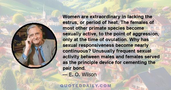 Women are extraordinary in lacking the estrus, or period of heat. The females of most other primate species become sexually active, to the point of aggression, only at the time of ovulation. Why has sexual