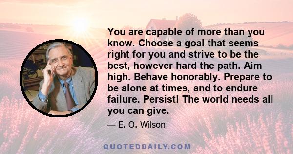 You are capable of more than you know. Choose a goal that seems right for you and strive to be the best, however hard the path. Aim high. Behave honorably. Prepare to be alone at times, and to endure failure. Persist!