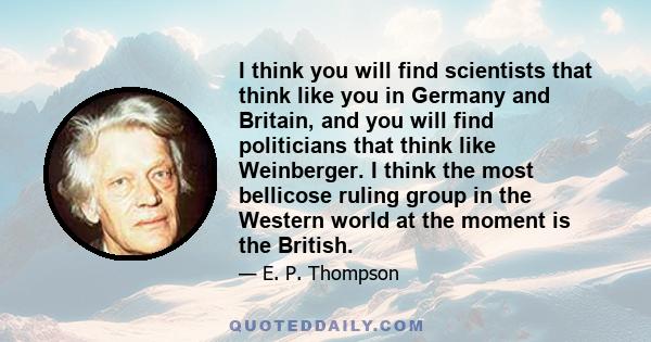 I think you will find scientists that think like you in Germany and Britain, and you will find politicians that think like Weinberger. I think the most bellicose ruling group in the Western world at the moment is the