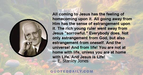 All coming to Jesus has the feeling of homecoming upon it. All going away from Him has the sense of estrangement upon it. The rich young ruler went away from Jesus sorrowful. Everybody does. Not only estrangement from