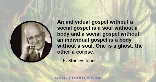 An individual gospel without a social gospel is a soul without a body and a social gospel without an individual gospel is a body without a soul. One is a ghost, the other a corpse.