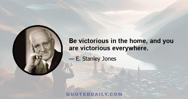 Be victorious in the home, and you are victorious everywhere.