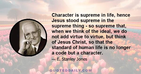 Character is supreme in life, hence Jesus stood supreme in the supreme thing - so supreme that, when we think of the ideal, we do not add virtue to virtue, but think of Jesus Christ, so that the standard of human life