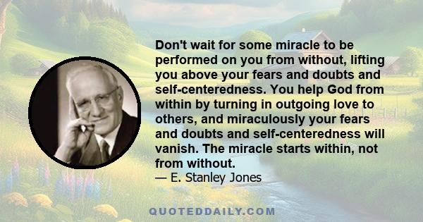 Don't wait for some miracle to be performed on you from without, lifting you above your fears and doubts and self-centeredness. You help God from within by turning in outgoing love to others, and miraculously your fears 