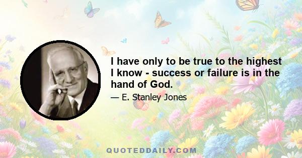 I have only to be true to the highest I know - success or failure is in the hand of God.