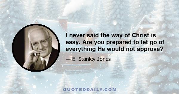 I never said the way of Christ is easy. Are you prepared to let go of everything He would not approve?