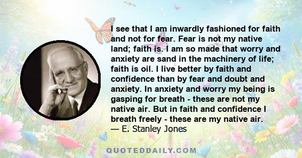 I see that I am inwardly fashioned for faith and not for fear. Fear is not my native land; faith is. I am so made that worry and anxiety are sand in the machinery of life; faith is oil. I live better by faith and