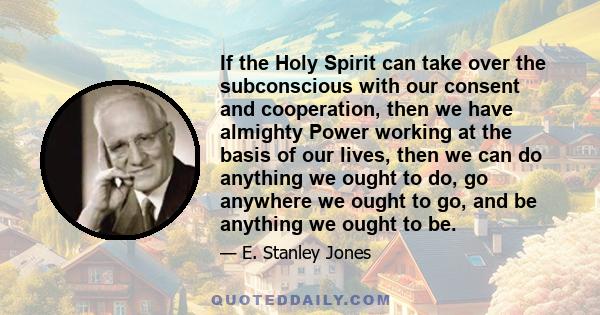 If the Holy Spirit can take over the subconscious with our consent and cooperation, then we have almighty Power working at the basis of our lives, then we can do anything we ought to do, go anywhere we ought to go, and