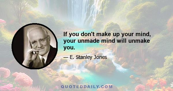 If you don't make up your mind, your unmade mind will unmake you.