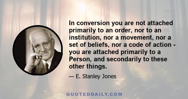 In conversion you are not attached primarily to an order, nor to an institution, nor a movement, nor a set of beliefs, nor a code of action - you are attached primarily to a Person, and secondarily to these other things.