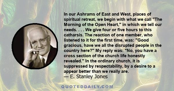 In our Ashrams of East and West, places of spiritual retreat, we begin with what we call The Morning of the Open Heart, in which we tell our needs. . . . We give four or five hours to this catharsis. The reaction of one 