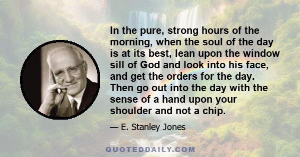 In the pure, strong hours of the morning, when the soul of the day is at its best, lean upon the window sill of God and look into his face, and get the orders for the day. Then go out into the day with the sense of a