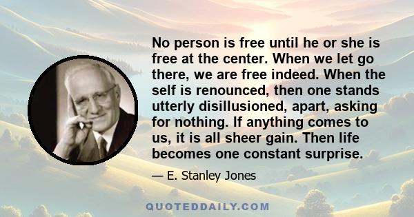 No person is free until he or she is free at the center. When we let go there, we are free indeed. When the self is renounced, then one stands utterly disillusioned, apart, asking for nothing. If anything comes to us,