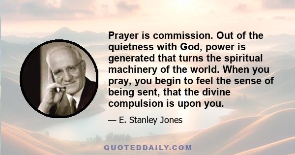 Prayer is commission. Out of the quietness with God, power is generated that turns the spiritual machinery of the world. When you pray, you begin to feel the sense of being sent, that the divine compulsion is upon you.