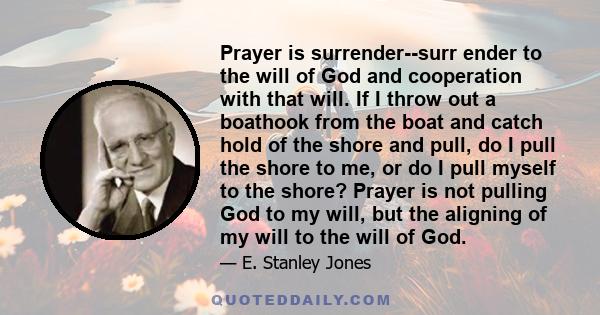 Prayer is surrender--surr ender to the will of God and cooperation with that will. If I throw out a boathook from the boat and catch hold of the shore and pull, do I pull the shore to me, or do I pull myself to the