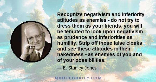 Recognize negativism and inferiority attitudes as enemies - do not try to dress them as your friends. you will be tempted to look upon negativism as prudence and inferiorities as humility. Strip off those false cloaks