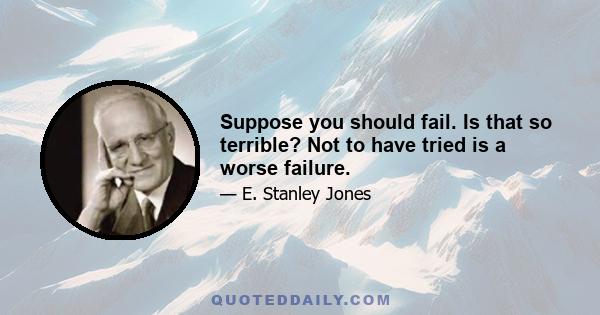 Suppose you should fail. Is that so terrible? Not to have tried is a worse failure.