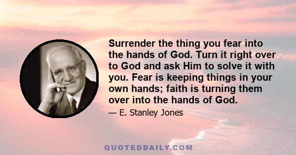 Surrender the thing you fear into the hands of God. Turn it right over to God and ask Him to solve it with you. Fear is keeping things in your own hands; faith is turning them over into the hands of God.