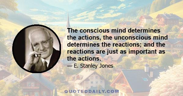 The conscious mind determines the actions, the unconscious mind determines the reactions; and the reactions are just as important as the actions.