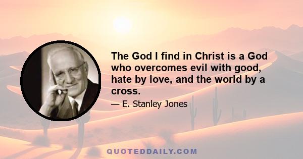 The God I find in Christ is a God who overcomes evil with good, hate by love, and the world by a cross.