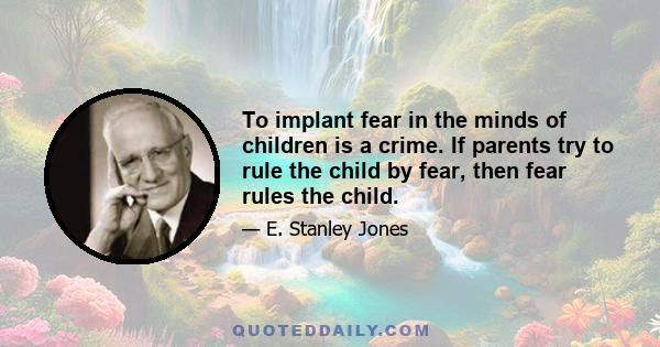 To implant fear in the minds of children is a crime. If parents try to rule the child by fear, then fear rules the child.