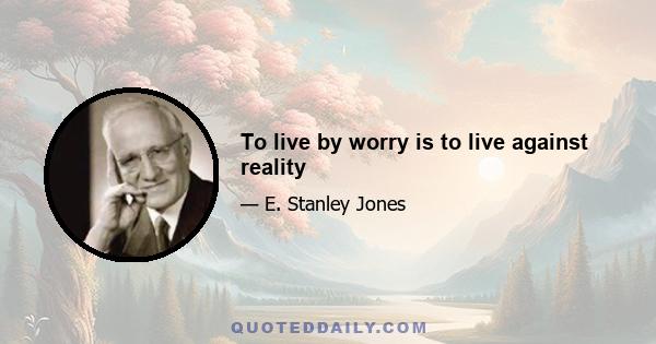 To live by worry is to live against reality