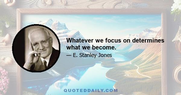 Whatever we focus on determines what we become.