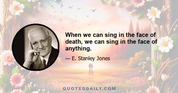 When we can sing in the face of death, we can sing in the face of anything.