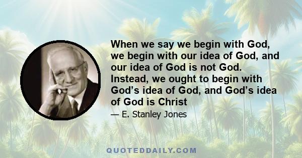 When we say we begin with God, we begin with our idea of God, and our idea of God is not God. Instead, we ought to begin with God’s idea of God, and God’s idea of God is Christ