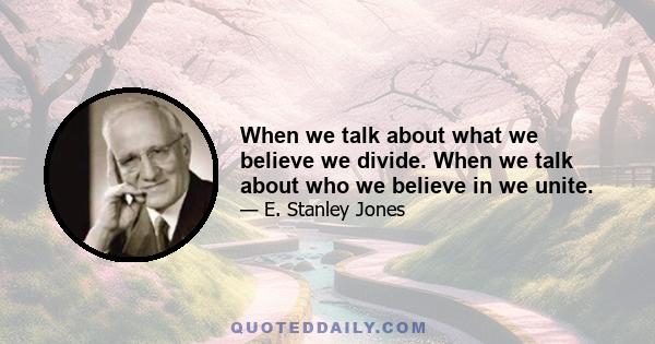 When we talk about what we believe we divide. When we talk about who we believe in we unite.